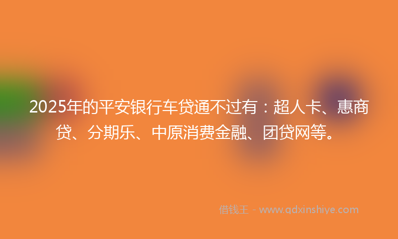 2025年的平安银行车贷通不过有：超人卡、惠商贷、分期乐、中原消费金融、团贷网等。