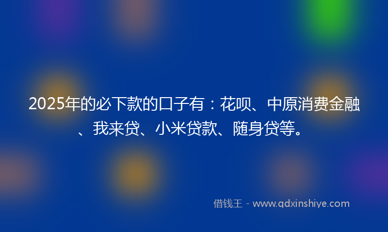 2025年的必下款的口子有：花呗、中原消费金融、我来贷、小米贷款、随身贷等。