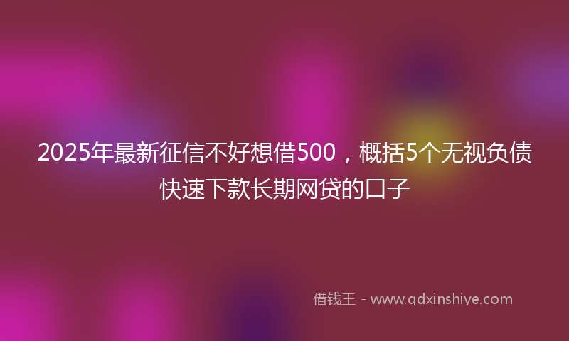 2025年最新征信不好想借500，概括5个无视负债快速下款长期网贷的口子