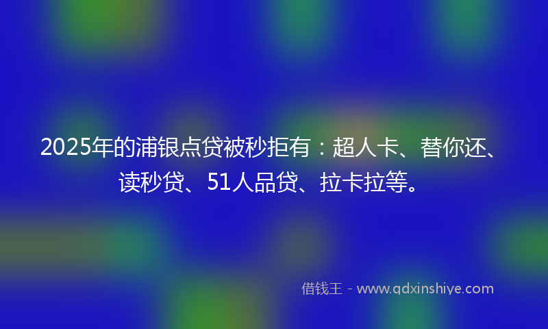 2025年的浦银点贷被秒拒有：超人卡、替你还、读秒贷、51人品贷、拉卡拉等。