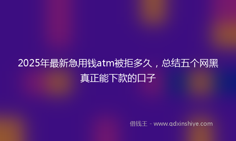 2025年最新急用钱atm被拒多久，总结五个网黑真正能下款的口子