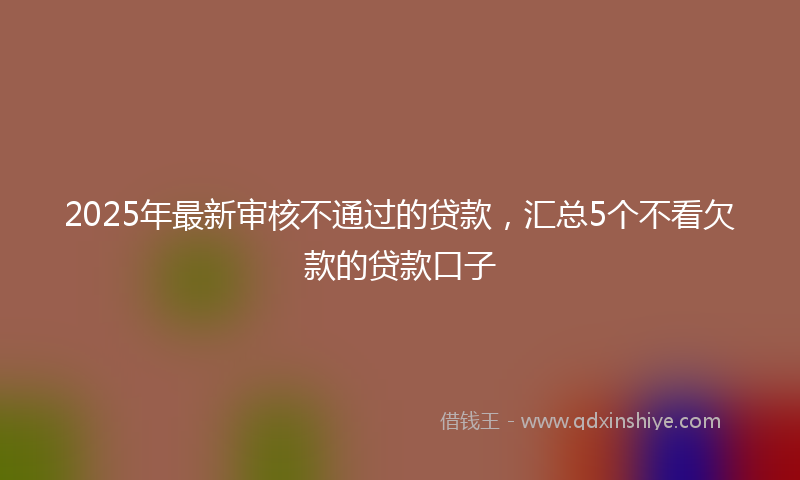 2025年最新审核不通过的贷款，汇总5个不看欠款的贷款口子