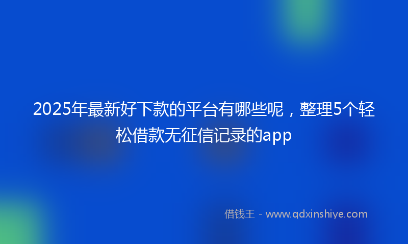 2025年最新好下款的平台有哪些呢，整理5个轻松借款无征信记录的app