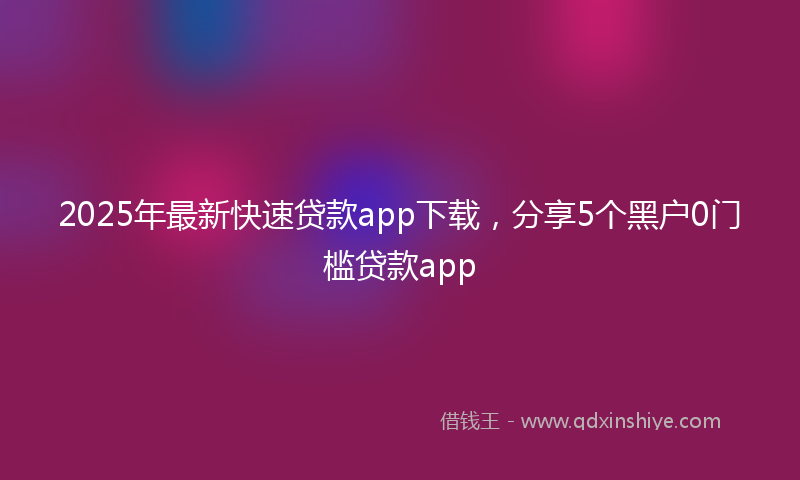 2025年最新快速贷款app下载，分享5个黑户0门槛贷款app