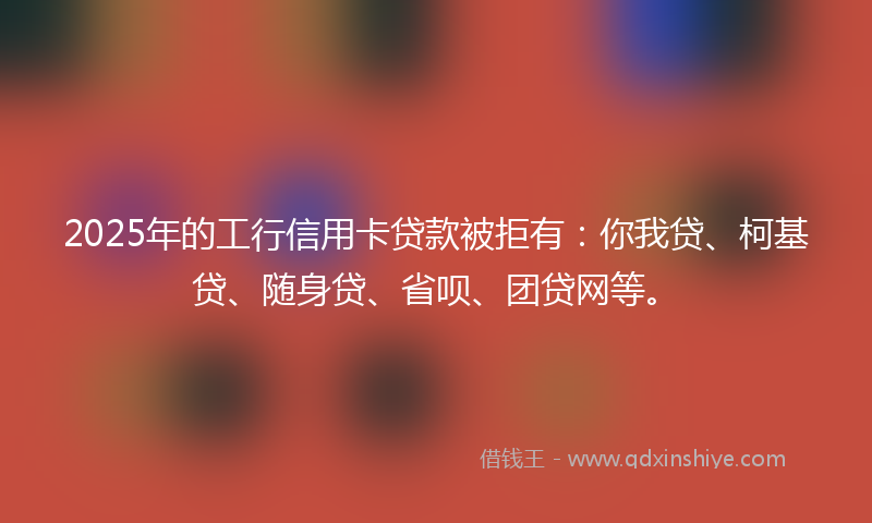 2025年的工行信用卡贷款被拒有：你我贷、柯基贷、随身贷、省呗、团贷网等。