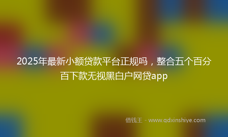 2025年最新小额贷款平台正规吗，整合五个百分百下款无视黑白户网贷app