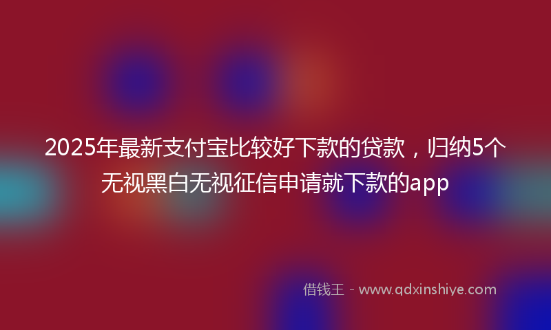 2025年最新支付宝比较好下款的贷款，归纳5个无视黑白无视征信申请就下款的app