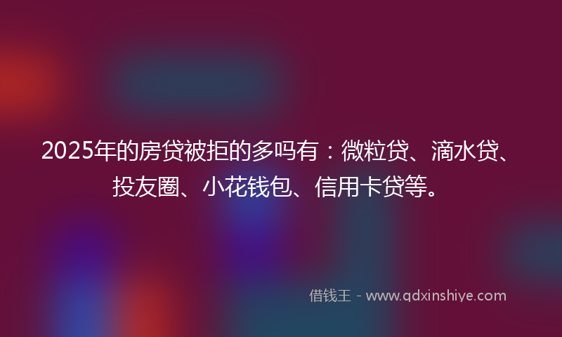 2025年的房贷被拒的多吗有：微粒贷、滴水贷、投友圈、小花钱包、信用卡贷等。
