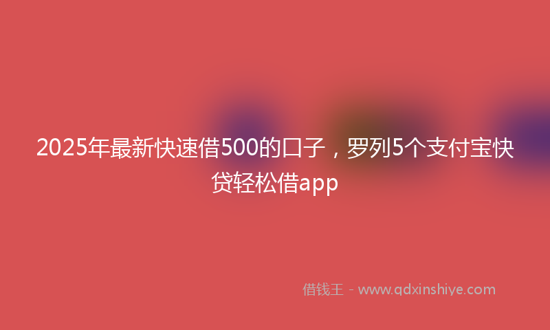 2025年最新快速借500的口子，罗列5个支付宝快贷轻松借app