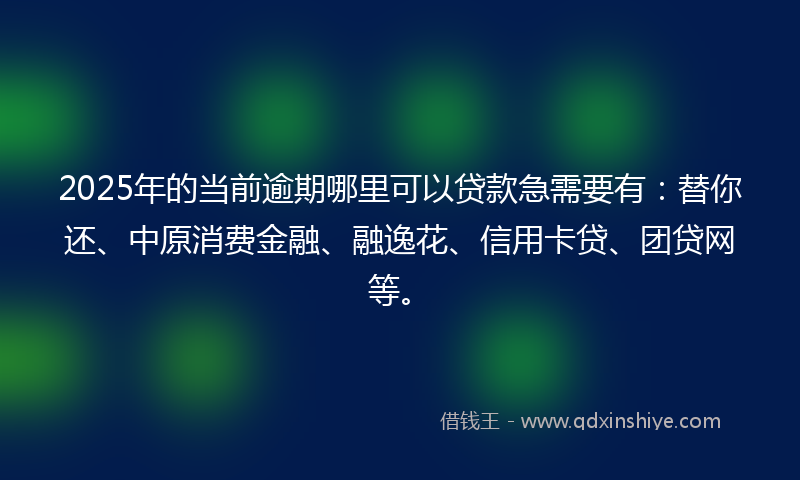 2025年的当前逾期哪里可以贷款急需要有：替你还、中原消费金融、融逸花、信用卡贷、团贷网等。