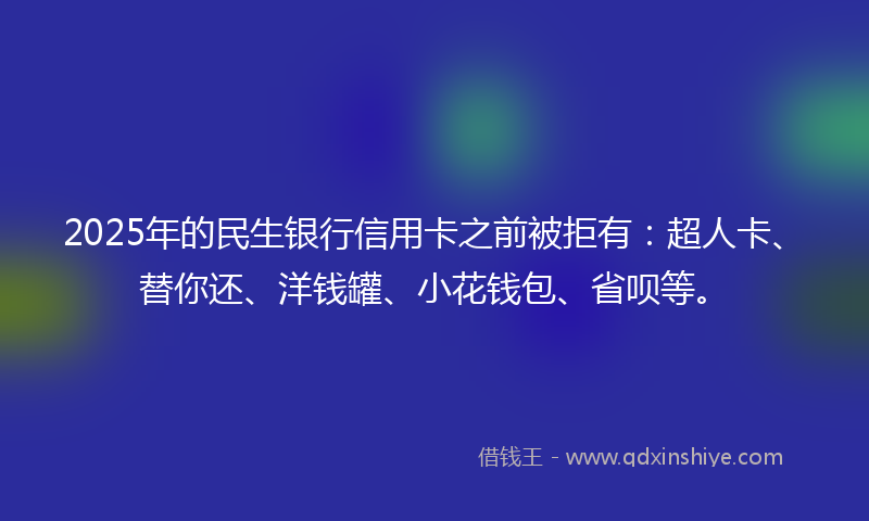 2025年的民生银行信用卡之前被拒有：超人卡、替你还、洋钱罐、小花钱包、省呗等。