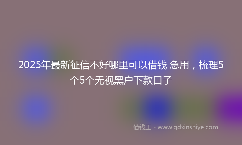 2025年最新征信不好哪里可以借钱 急用，梳理5个5个无视黑户下款口子
