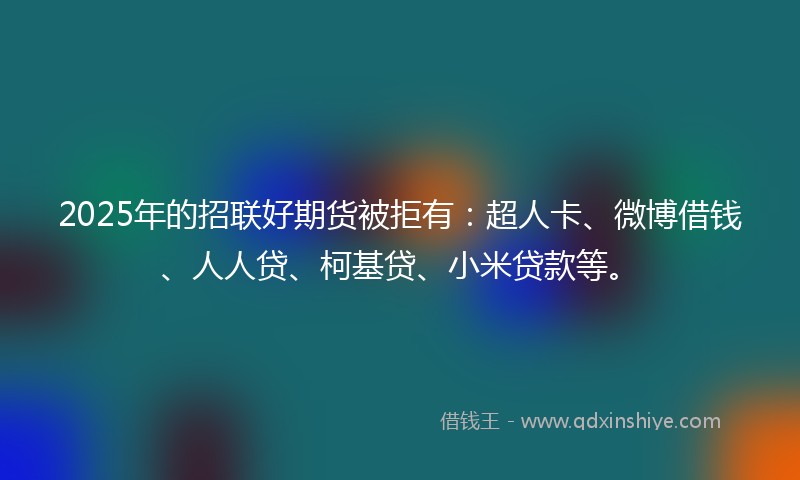 2025年的招联好期货被拒有：超人卡、微博借钱、人人贷、柯基贷、小米贷款等。