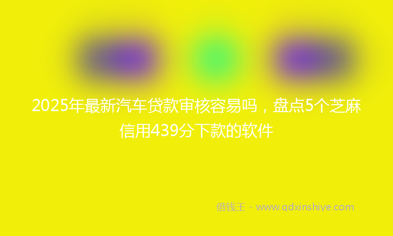 2025年最新汽车贷款审核容易吗，盘点5个芝麻信用439分下款的软件