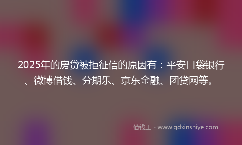 2025年的房贷被拒征信的原因有：平安口袋银行、微博借钱、分期乐、京东金融、团贷网等。