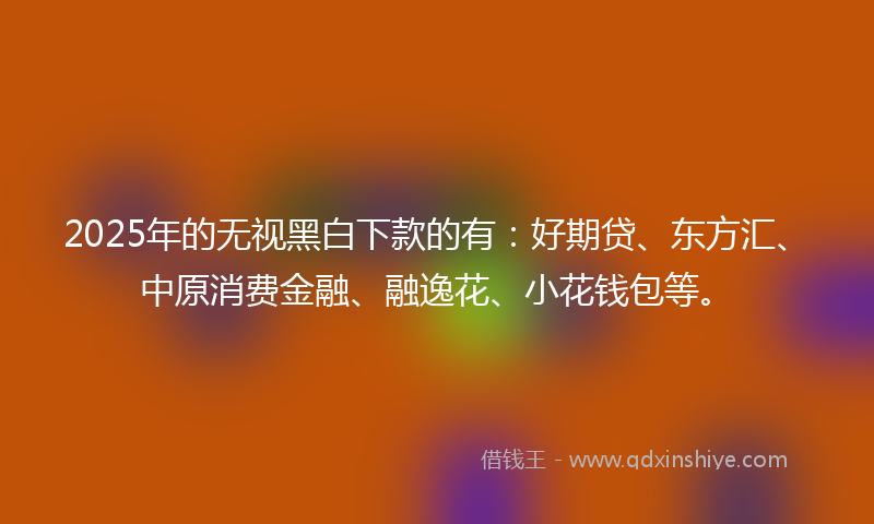 2025年的无视黑白下款的有：好期贷、东方汇、中原消费金融、融逸花、小花钱包等。