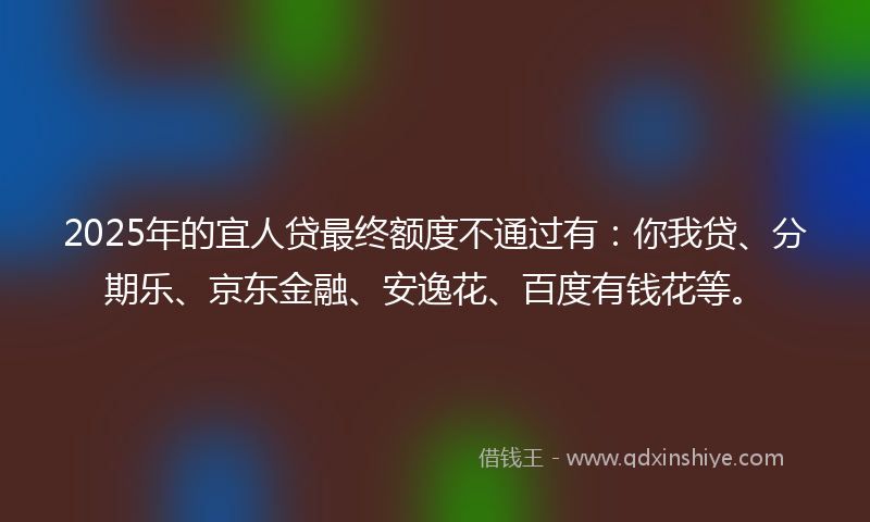 2025年的宜人贷最终额度不通过有：你我贷、分期乐、京东金融、安逸花、百度有钱花等。