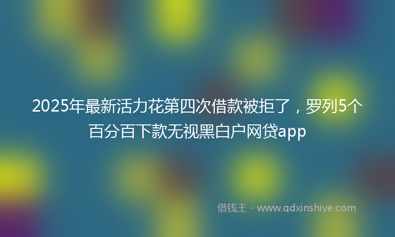2025年最新活力花第四次借款被拒了，罗列5个百分百下款无视黑白户网贷app