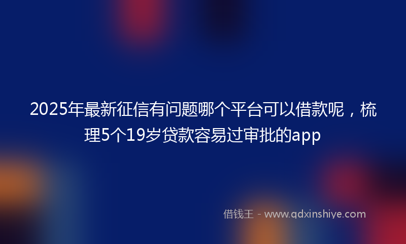 2025年最新征信有问题哪个平台可以借款呢，梳理5个19岁贷款容易过审批的app
