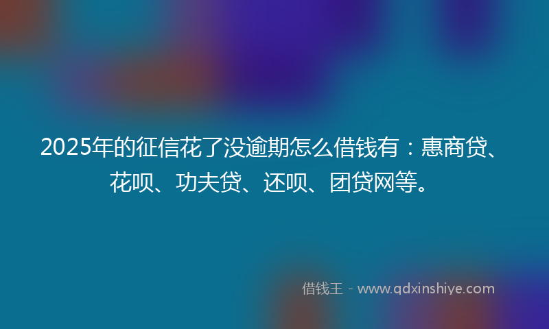 2025年的征信花了没逾期怎么借钱有：惠商贷、花呗、功夫贷、还呗、团贷网等。