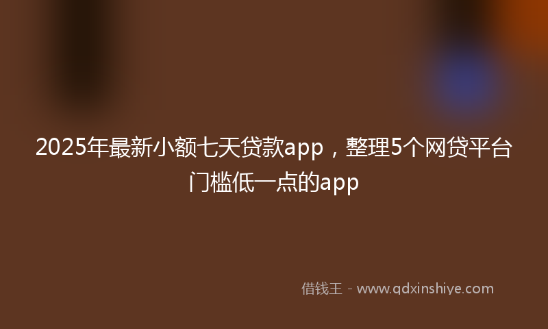 2025年最新小额七天贷款app，整理5个网贷平台门槛低一点的app