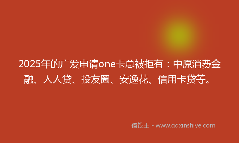 2025年的广发申请one卡总被拒有：中原消费金融、人人贷、投友圈、安逸花、信用卡贷等。