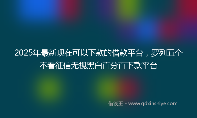 2025年最新现在可以下款的借款平台，罗列五个不看征信无视黑白百分百下款平台