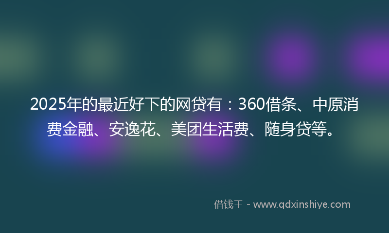 2025年的最近好下的网贷有：360借条、中原消费金融、安逸花、美团生活费、随身贷等。