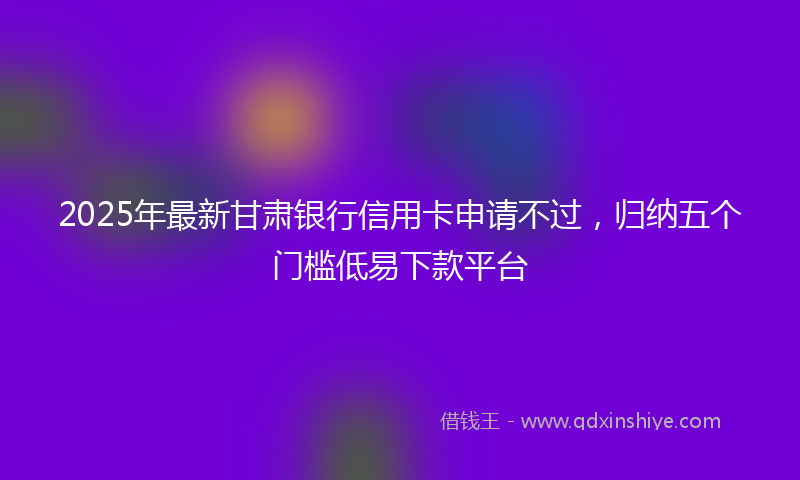2025年最新甘肃银行信用卡申请不过，归纳五个门槛低易下款平台