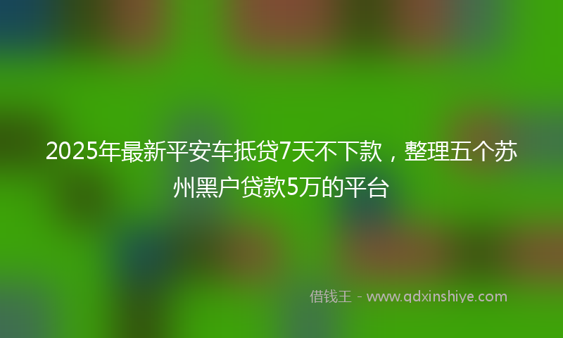 2025年最新平安车抵贷7天不下款，整理五个苏州黑户贷款5万的平台
