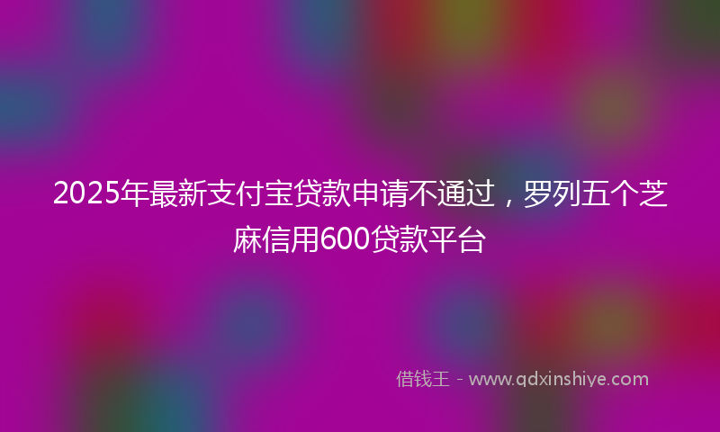 2025年最新支付宝贷款申请不通过，罗列五个芝麻信用600贷款平台