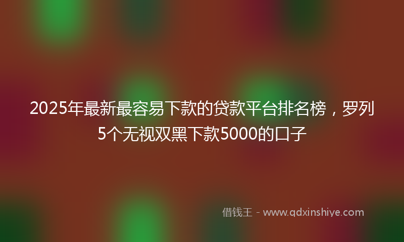 2025年最新最容易下款的贷款平台排名榜，罗列5个无视双黑下款5000的口子