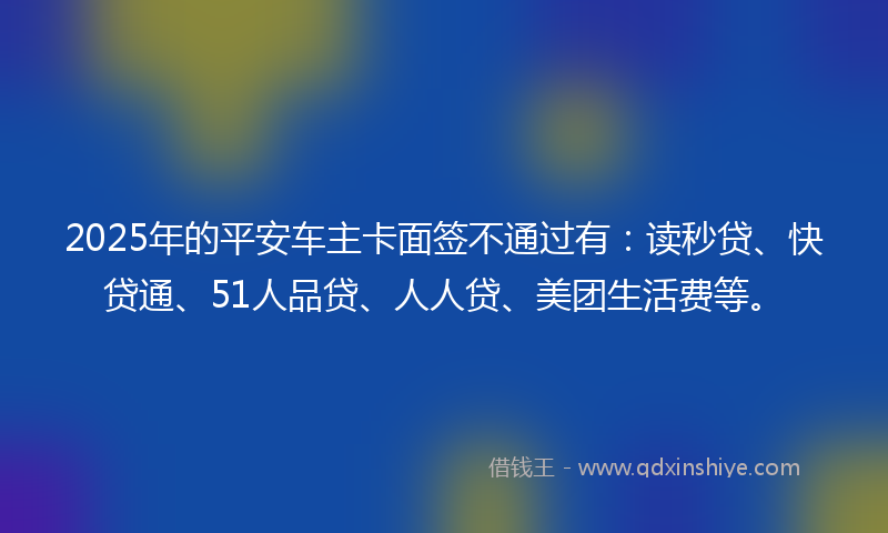 2025年的平安车主卡面签不通过有：读秒贷、快贷通、51人品贷、人人贷、美团生活费等。