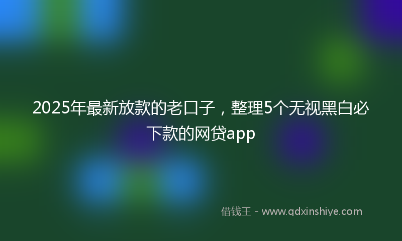2025年最新放款的老口子，整理5个无视黑白必下款的网贷app