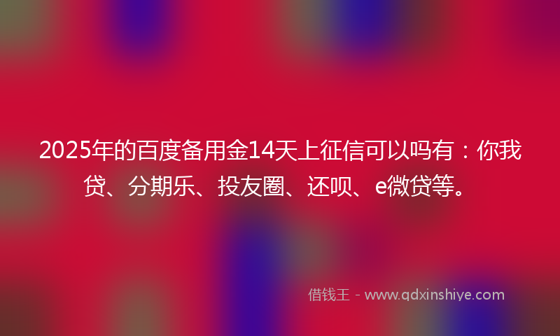 2025年的百度备用金14天上征信可以吗有：你我贷、分期乐、投友圈、还呗、e微贷等。