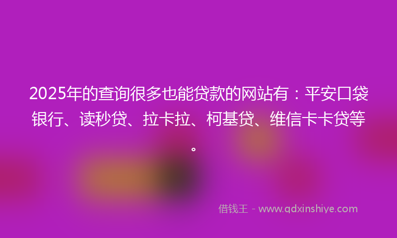 2025年的查询很多也能贷款的网站有：平安口袋银行、读秒贷、拉卡拉、柯基贷、维信卡卡贷等。
