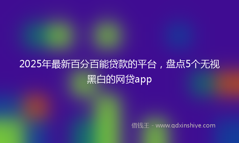 2025年最新百分百能贷款的平台，盘点5个无视黑白的网贷app