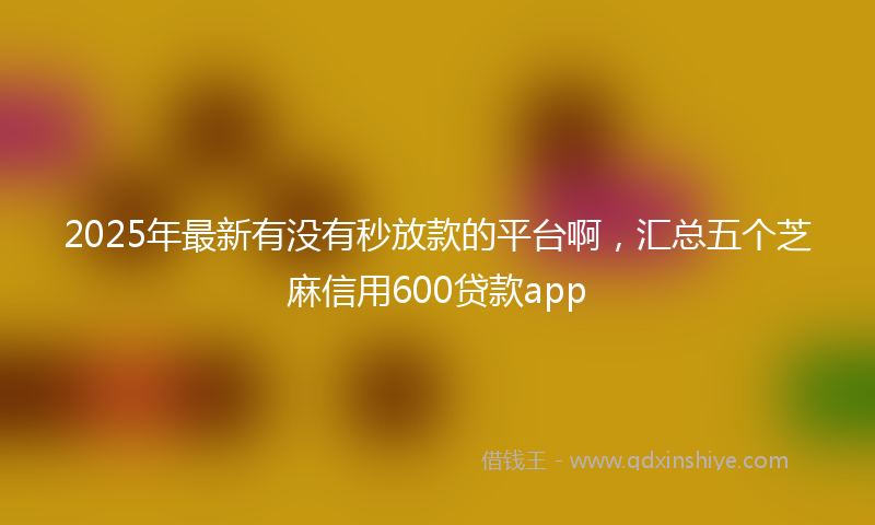 2025年最新有没有秒放款的平台啊，汇总五个芝麻信用600贷款app