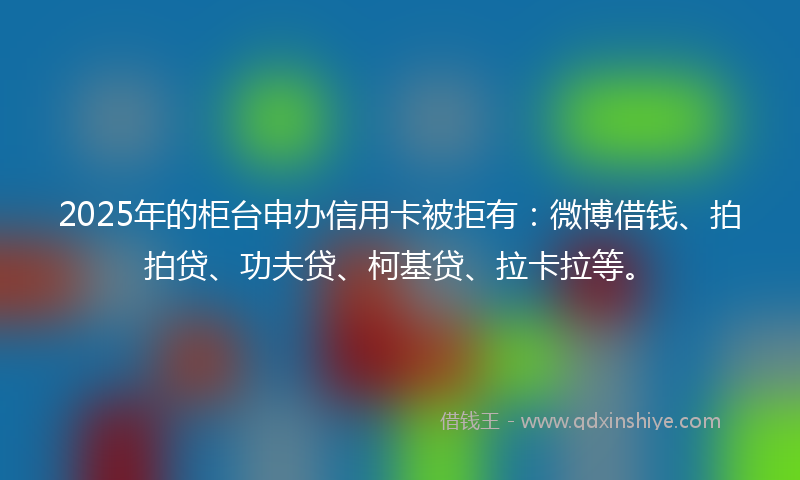 2025年的柜台申办信用卡被拒有：微博借钱、拍拍贷、功夫贷、柯基贷、拉卡拉等。