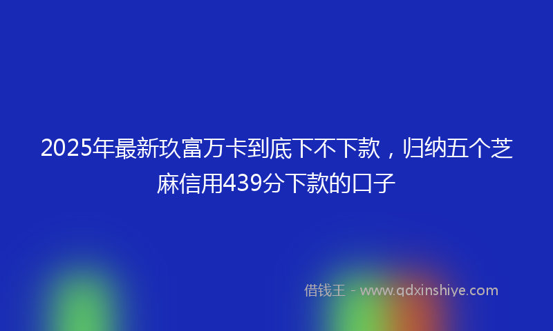 2025年最新玖富万卡到底下不下款，归纳五个芝麻信用439分下款的口子