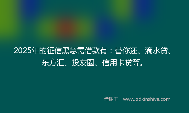 2025年的征信黑急需借款有：替你还、滴水贷、东方汇、投友圈、信用卡贷等。