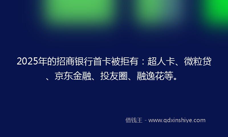 2025年的招商银行首卡被拒有：超人卡、微粒贷、京东金融、投友圈、融逸花等。