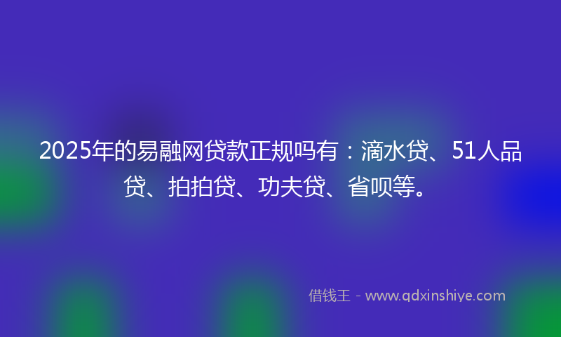 2025年的易融网贷款正规吗有：滴水贷、51人品贷、拍拍贷、功夫贷、省呗等。