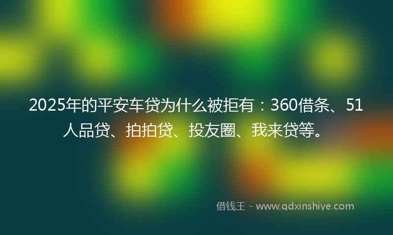 2025年的平安车贷为什么被拒有：360借条、51人品贷、拍拍贷、投友圈、我来贷等。