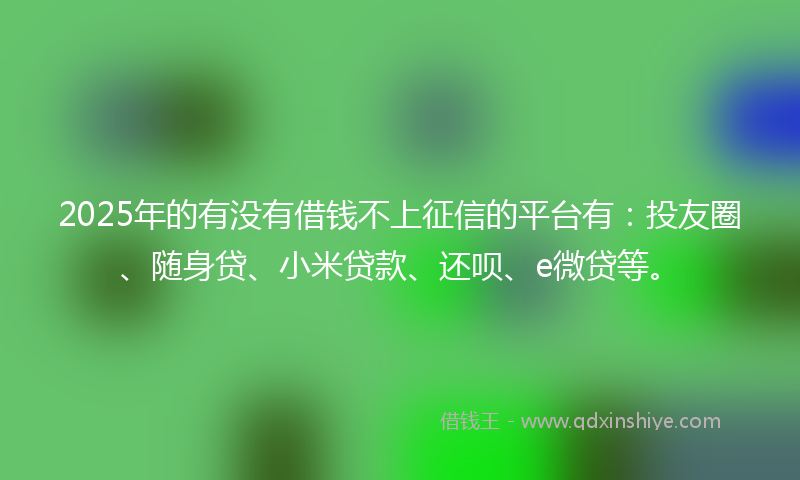 2025年的有没有借钱不上征信的平台有：投友圈、随身贷、小米贷款、还呗、e微贷等。