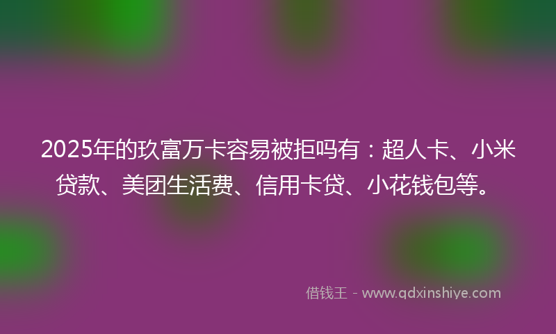2025年的玖富万卡容易被拒吗有：超人卡、小米贷款、美团生活费、信用卡贷、小花钱包等。