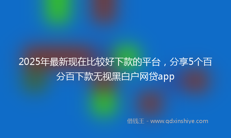 2025年最新现在比较好下款的平台，分享5个百分百下款无视黑白户网贷app
