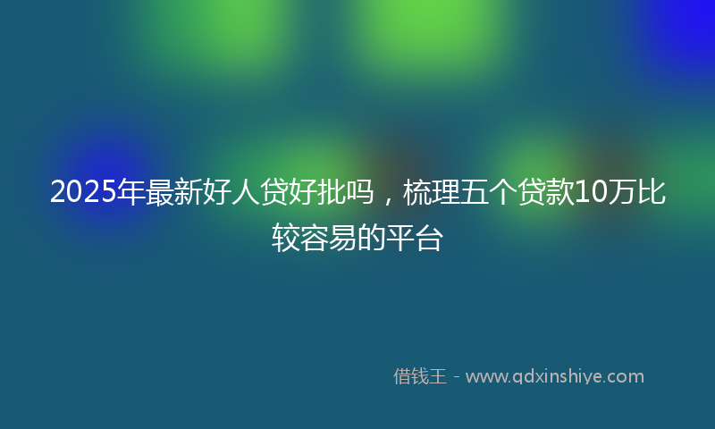2025年最新好人贷好批吗，梳理五个贷款10万比较容易的平台