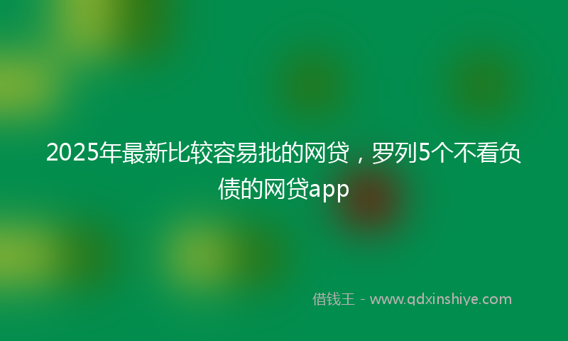 2025年最新比较容易批的网贷，罗列5个不看负债的网贷app