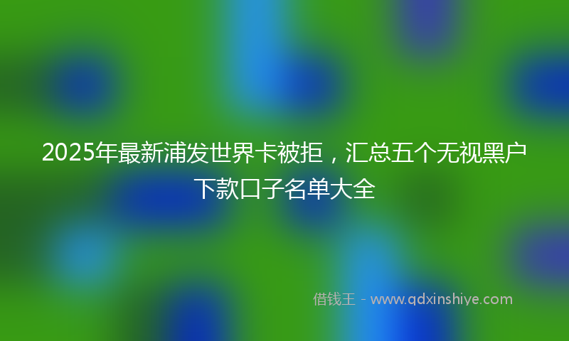 2025年最新浦发世界卡被拒，汇总五个无视黑户下款口子名单大全